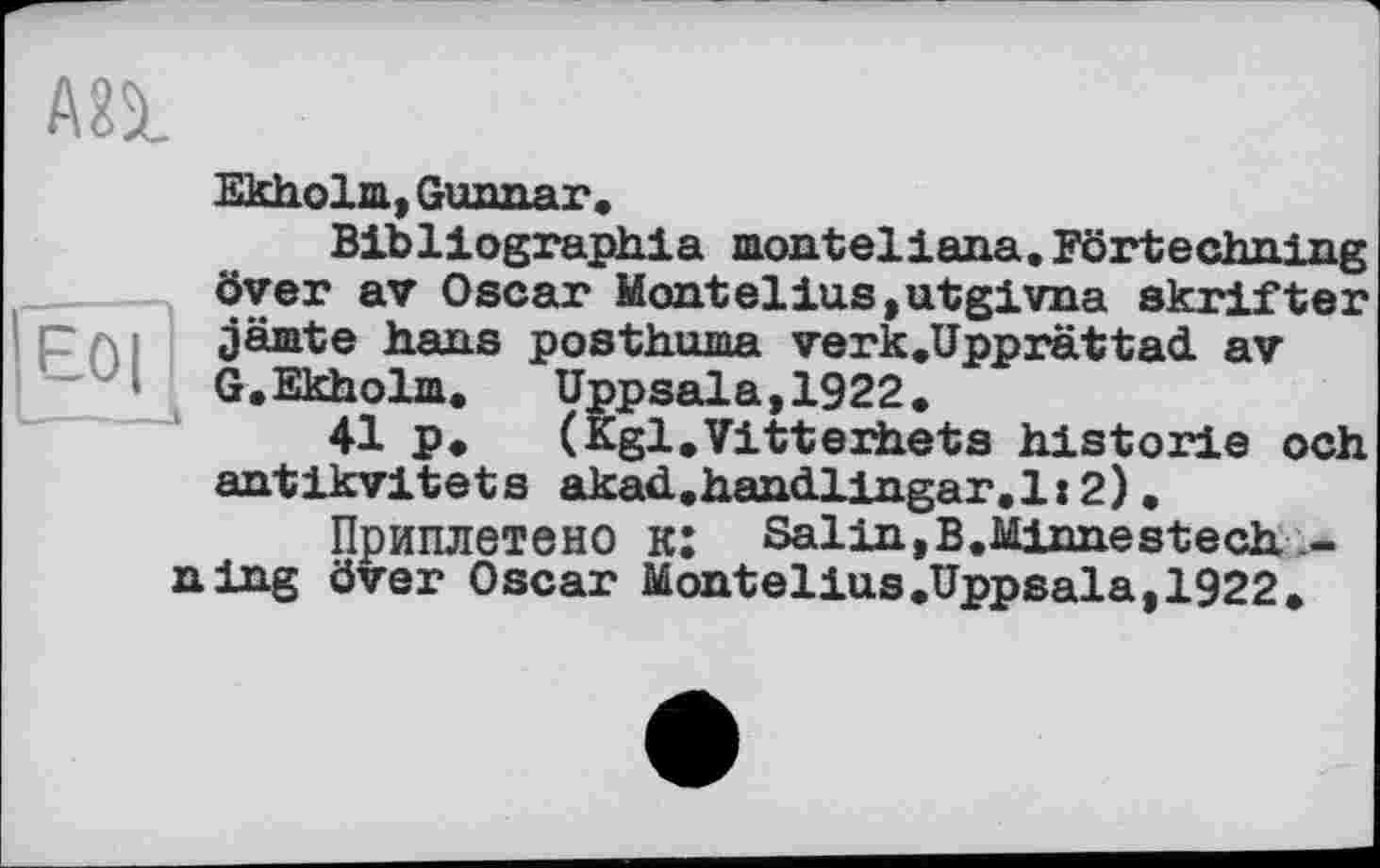 ﻿E0| .—J
Ekholm, Gunnar.
Bibliographia monteliana. Förtechning över av Oscar Montelins,utgivna skrifter jäiate hans posthuma verk.Upprättad av G.Ekholm. Uppsala,1922.
41 p.	(Kgl.Vitterbets historié och
antikvitets akad.haneLlingar.1:2).
Приплетено к: Salin, В. Minne stech ning över Oscar Montelius.Uppsala, 1922.